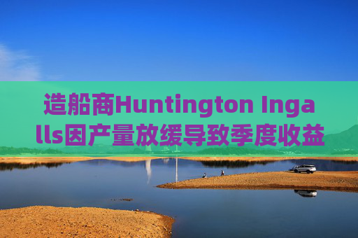 造船商Huntington Ingalls因产量放缓导致季度收益下降