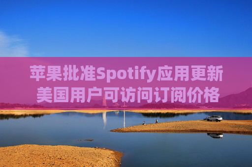 苹果批准Spotify应用更新 美国用户可访问订阅价格与外部支付链接