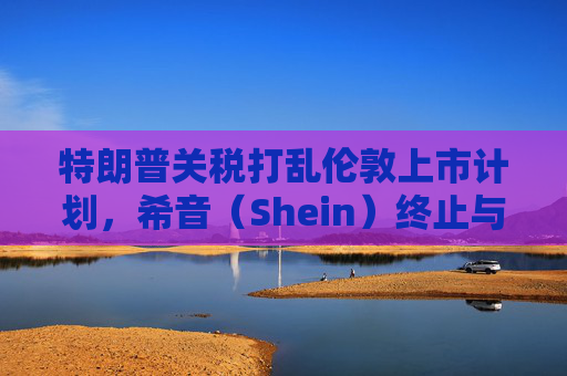 特朗普关税打乱伦敦上市计划，希音（Shein）终止与英国公关公司合作