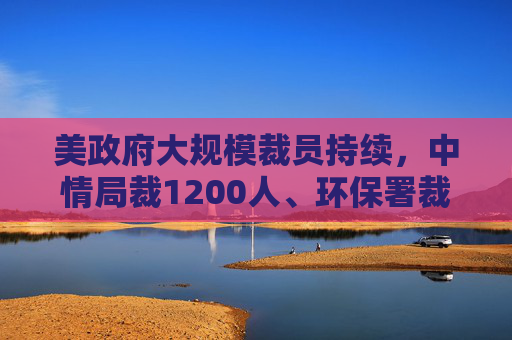 美政府大规模裁员持续，中情局裁1200人、环保署裁减员工至45年来最低水平  第1张