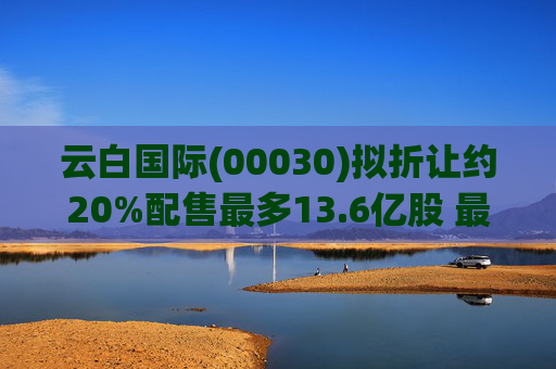 云白国际(00030)拟折让约20%配售最多13.6亿股 最高估计所得款项净额将约1.56亿港元