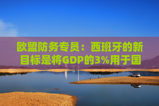 欧盟防务专员：西班牙的新目标是将GDP的3%用于国防