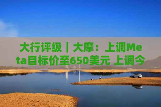 大行评级｜大摩：上调Meta目标价至650美元 上调今明两年每股盈利预测