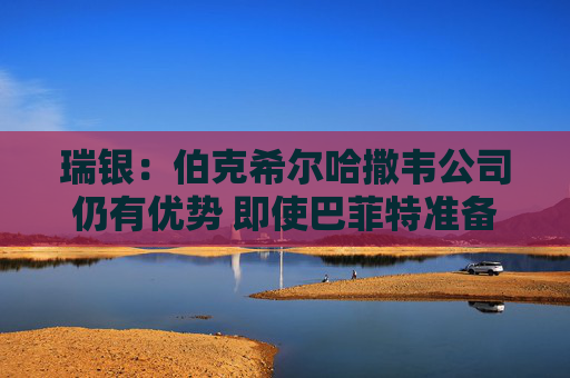 瑞银：伯克希尔哈撒韦公司仍有优势 即使巴菲特准备退出仍有吸引力