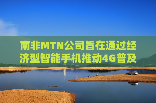 南非MTN公司旨在通过经济型智能手机推动4G普及