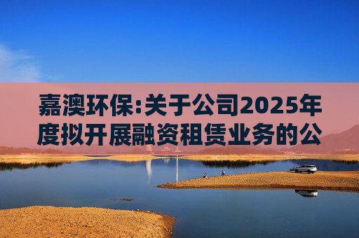 嘉澳环保:关于公司2025年度拟开展融资租赁业务的公告