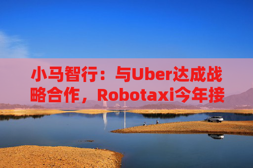 小马智行：与Uber达成战略合作，Robotaxi今年接入Uber平台