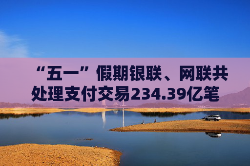 “五一”假期银联、网联共处理支付交易234.39亿笔