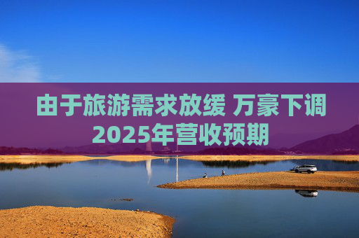 由于旅游需求放缓 万豪下调2025年营收预期