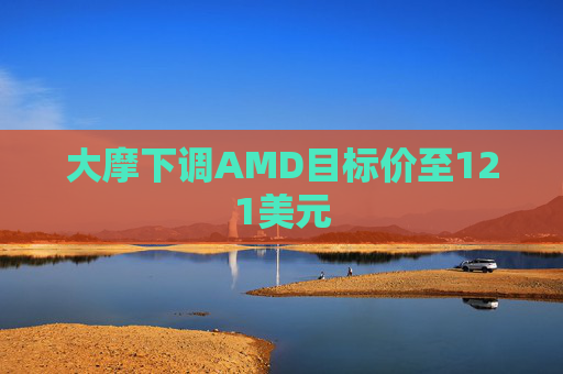 大摩下调AMD目标价至121美元