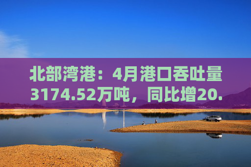 北部湾港：4月港口吞吐量3174.52万吨，同比增20.32%！2025年累计吞吐量为1.12亿吨，同比增长14.89%