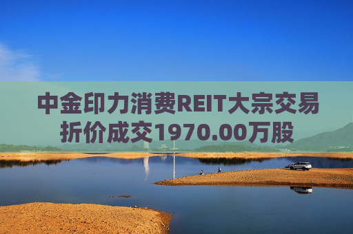 中金印力消费REIT大宗交易折价成交1970.00万股