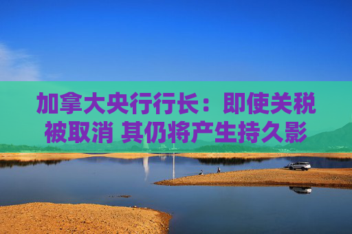 加拿大央行行长：即使关税被取消 其仍将产生持久影响