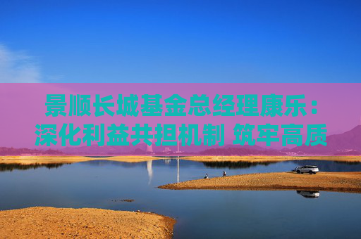 景顺长城基金总经理康乐：深化利益共担机制 筑牢高质量发展根基