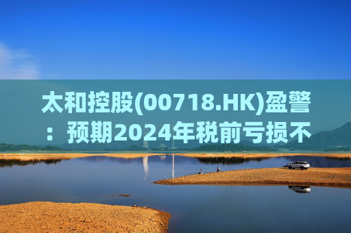 太和控股(00718.HK)盈警：预期2024年税前亏损不少于约9亿港元  第1张