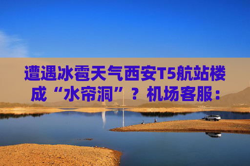 遭遇冰雹天气西安T5航站楼成“水帘洞”？机场客服：目前航班运行基本正常  第1张