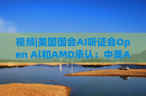 视频|美国国会AI听证会Open Al和AMD承认：中美A的差距并不大