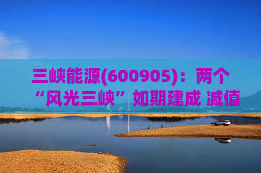 三峡能源(600905)：两个“风光三峡”如期建成 减值拖累年度业绩