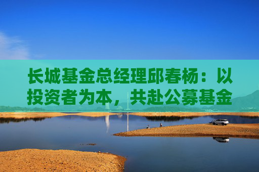 长城基金总经理邱春杨：以投资者为本，共赴公募基金高质量发展新征程