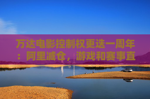 万达电影控制权更迭一周年：阿里减仓，游戏和赛事直播登场 新东家如何改写这家老牌上市影企命运？