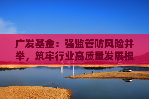 广发基金：强监管防风险并举，筑牢行业高质量发展根基  第1张