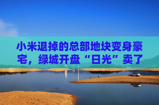 小米退掉的总部地块变身豪宅，绿城开盘“日光”卖了超70亿