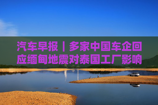 汽车早报｜多家中国车企回应缅甸地震对泰国工厂影响 FF去年四季度经营亏损3030万美元