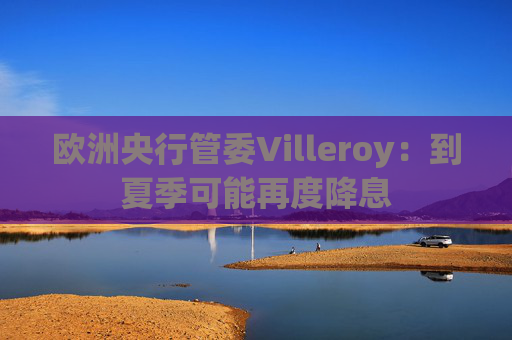 欧洲央行管委Villeroy：到夏季可能再度降息  第1张