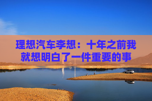 理想汽车李想：十年之前我就想明白了一件重要的事