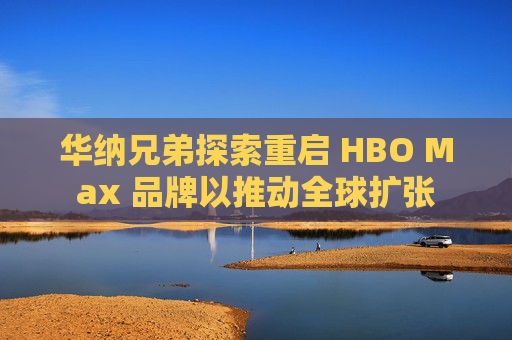 华纳兄弟探索重启 HBO Max 品牌以推动全球扩张