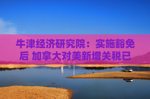 牛津经济研究院：实施豁免后 加拿大对美新增关税已“接近零”