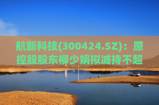 航新科技(300424.SZ)：原控股股东柳少娟拟减持不超3%股份