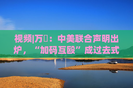 视频|万喆：中美联合声明出炉，“加码互殴”成过去式？