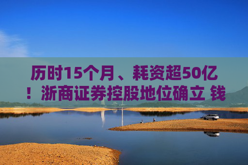 历时15个月、耗资超50亿！浙商证券控股地位确立 钱文海出任国都证券董事长