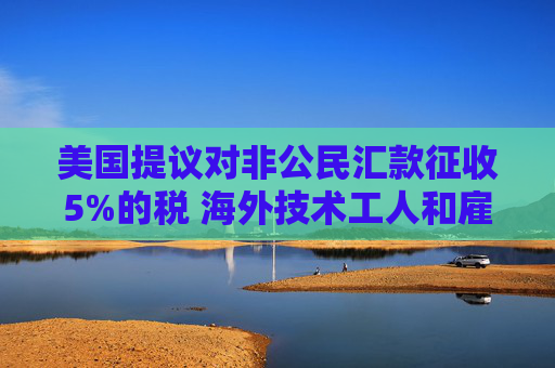 美国提议对非公民汇款征收5%的税 海外技术工人和雇主承压