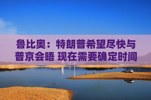 鲁比奥：特朗普希望尽快与普京会晤 现在需要确定时间、地点和议题