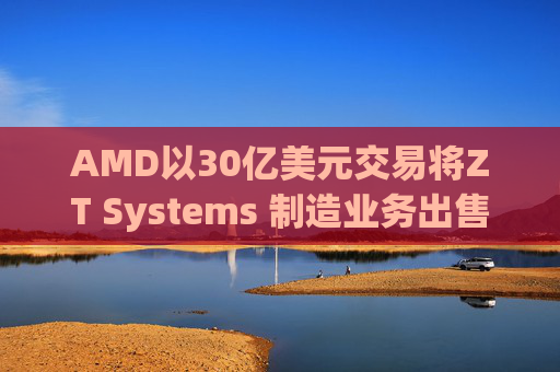 AMD以30亿美元交易将ZT Systems 制造业务出售给Sanmina
