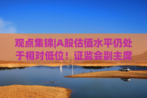 观点集锦|A股估值水平仍处于相对低位！证监会副主席李明：投资中国意味着更高的确定性  第1张