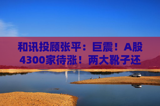 和讯投顾张平：巨震！A股4300家待涨！两大靴子还没落地，又迎压力？