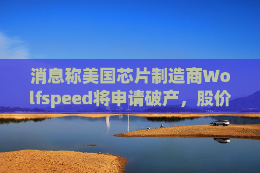 消息称美国芯片制造商Wolfspeed将申请破产，股价盘后暴跌近60%