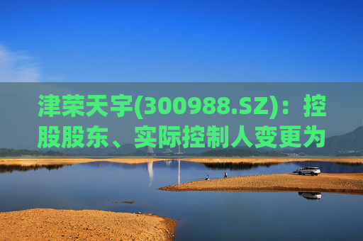 津荣天宇(300988.SZ)：控股股东、实际控制人变更为孙兴文、韩凤芝、赵红