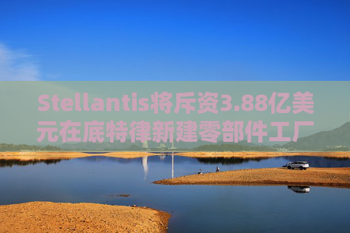 Stellantis将斥资3.88亿美元在底特律新建零部件工厂