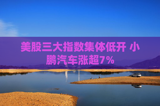 美股三大指数集体低开 小鹏汽车涨超7%