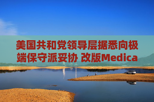 美国共和党领导层据悉向极端保守派妥协 改版Medicaid或影响中期选举选情