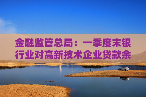 金融监管总局：一季度末银行业对高新技术企业贷款余额达17.7万亿元，同比增长20%  第1张