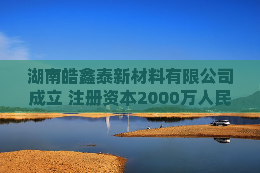 湖南皓鑫泰新材料有限公司成立 注册资本2000万人民币