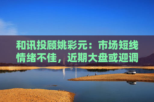 和讯投顾姚彩元：市场短线情绪不佳，近期大盘或迎调整