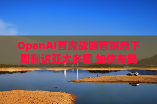 OpenAI首席战略官据悉下周到访亚太多国 加快布局AI基建版图
