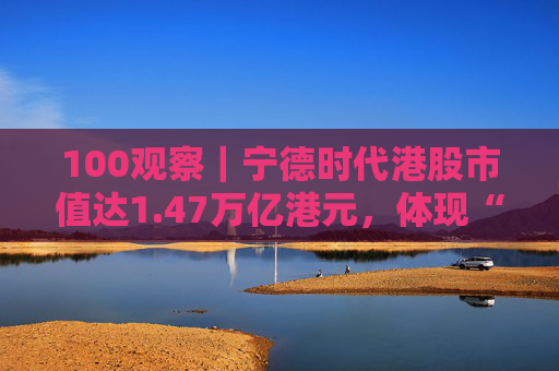100观察｜宁德时代港股市值达1.47万亿港元，体现“碳中和”时代的资本流向与技术话语权