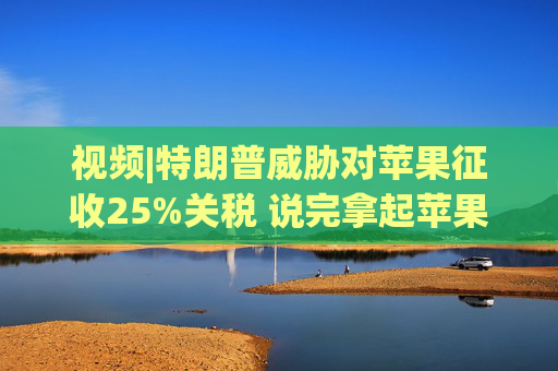 视频|特朗普威胁对苹果征收25%关税 说完拿起苹果手机挂议员电话  第1张